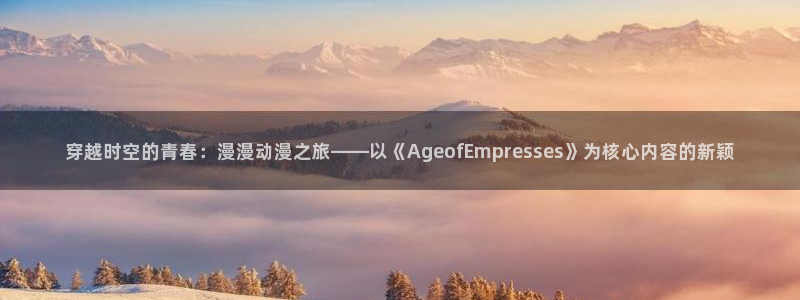 风车动漫最新版：穿越时空的青春：漫漫动漫之旅——以《AgeofEmpresses》为核心内容的新颖